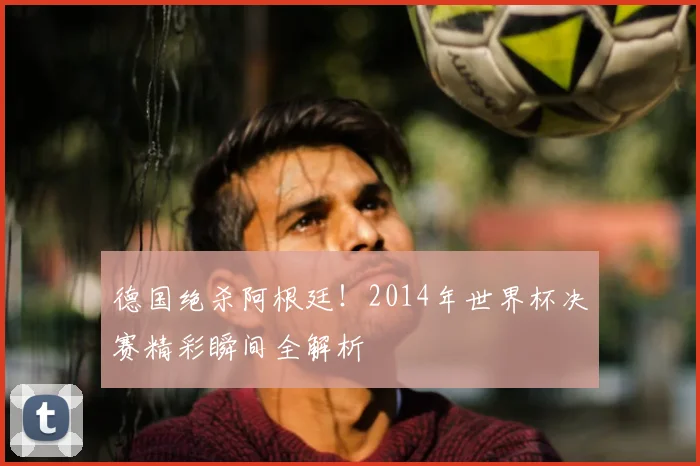 德国绝杀阿根廷！2014年世界杯决赛精彩瞬间全解析