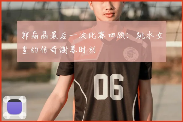 郭晶晶最后一次比赛回顾：跳水女皇的传奇谢幕时刻