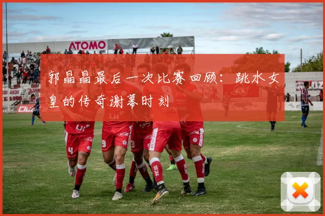 郭晶晶最后一次比赛回顾：跳水女皇的传奇谢幕时刻