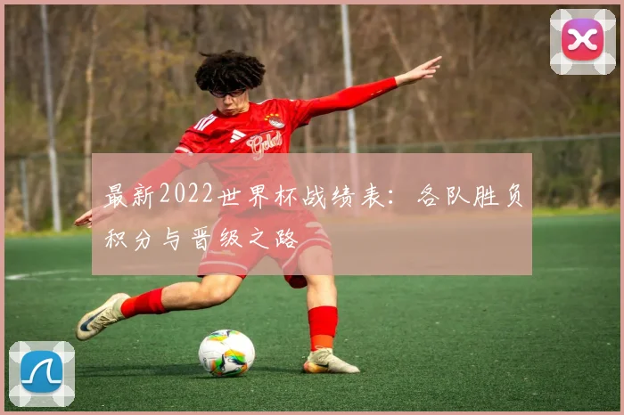最新2022世界杯战绩表:各队胜负积分与晋级之路